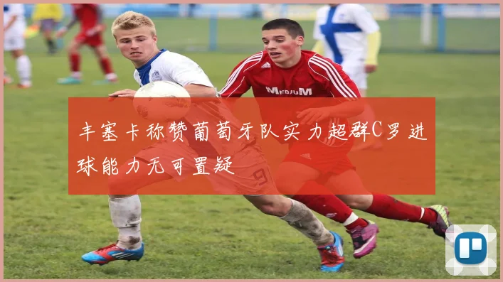 丰塞卡称赞葡萄牙队实力超群C罗进球能力无可置疑
