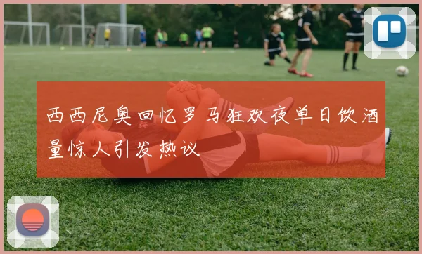 西西尼奥回忆罗马狂欢夜单日饮酒量惊人引发热议
