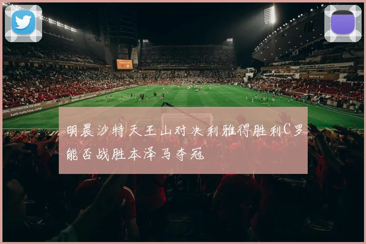 明晨沙特天王山对决利雅得胜利C罗能否战胜本泽马夺冠