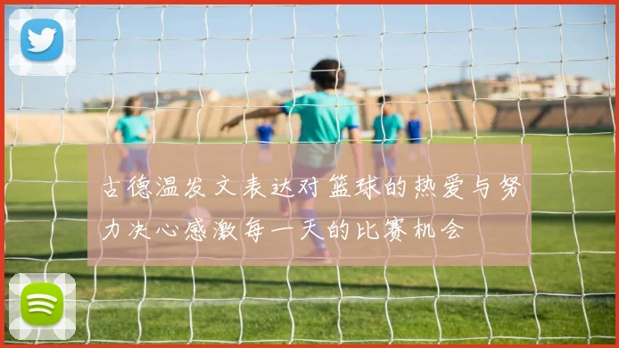 古德温发文表达对篮球的热爱与努力决心感激每一天的比赛机会