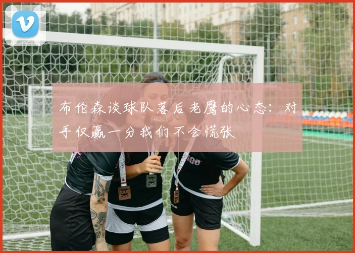 布伦森谈球队落后老鹰的心态：对手仅赢一分我们不会慌张