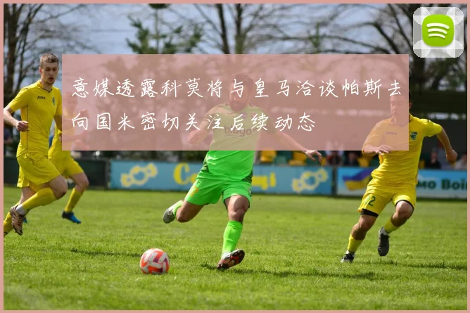 意媒透露科莫将与皇马洽谈帕斯去向国米密切关注后续动态
