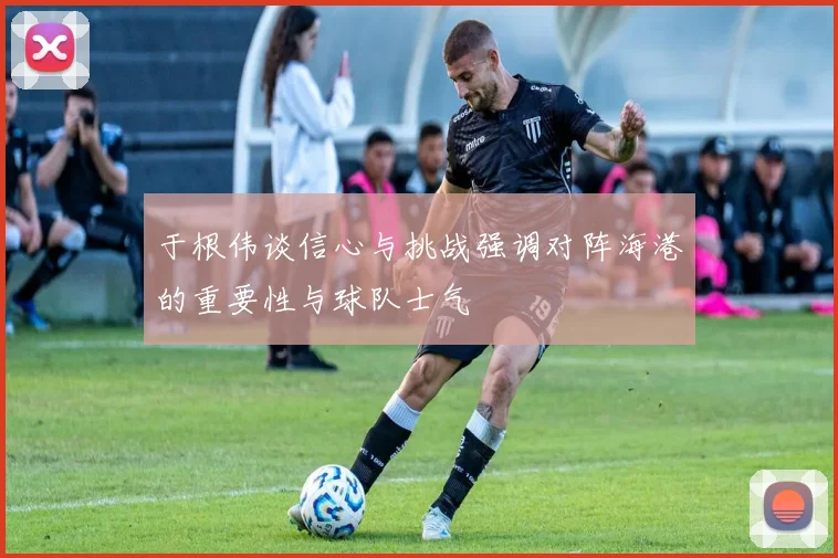 于根伟谈信心与挑战强调对阵海港的重要性与球队士气