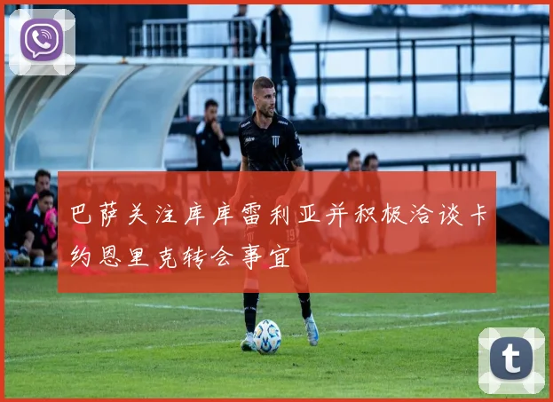 巴萨关注库库雷利亚并积极洽谈卡约恩里克转会事宜
