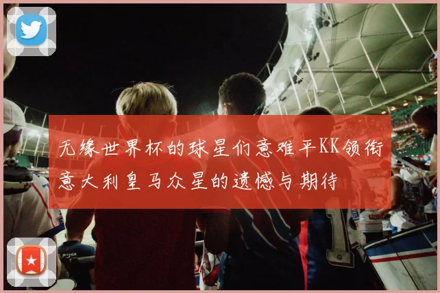 无缘世界杯的球星们意难平KK领衔意大利皇马众星的遗憾与期待