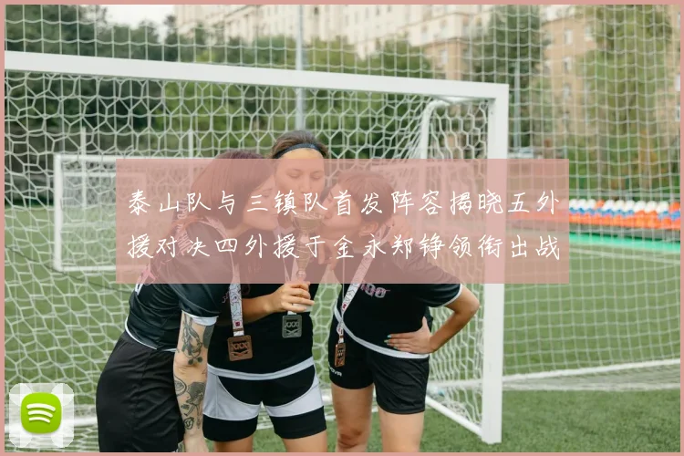 泰山队与三镇队首发阵容揭晓五外援对决四外援于金永郑铮领衔出战