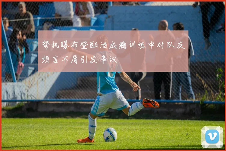 弩机曝布登酗酒成瘾训练中对队友频言不屑引发争议